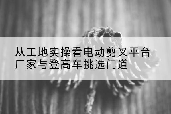 乌苏电动剪叉升降平台厂家-从工地实操看电动剪叉平台厂家与登高车挑选门道