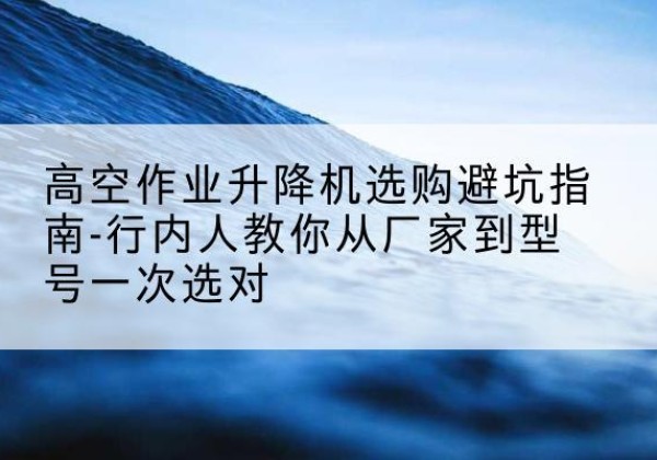 乌苏升降平台厂家-高空作业升降机选购避坑指南-行内人教你从厂家到型号一次选对
