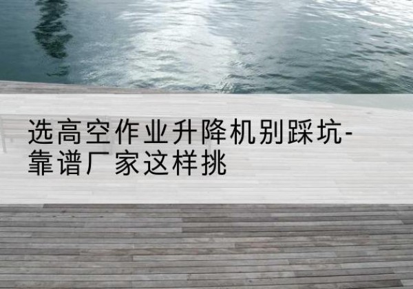 乌苏剪叉式升降机厂家-选高空作业升降机别踩坑-靠谱厂家这样挑