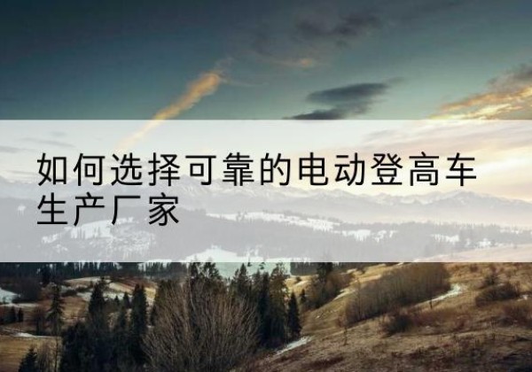 乌苏电动登高车厂家-如何选择可靠的电动登高车生产厂家