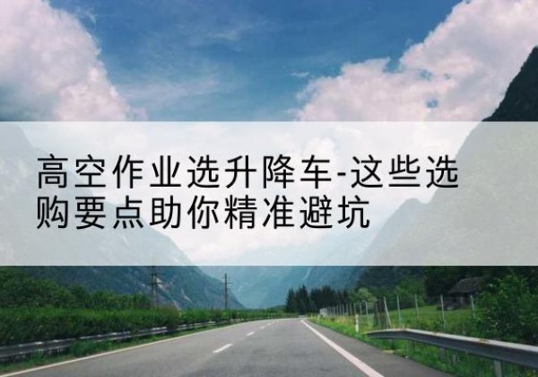 乌苏升降车厂家-高空作业选升降车-这些选购要点助你*避坑