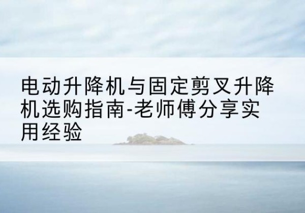 乌苏电动升降机怎么选-电动升降机与固定剪叉升降机选购指南-老师傅分享实用经验