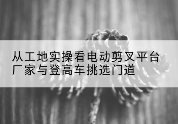 乌苏电动剪叉升降平台厂家-从工地实操看电动剪叉平台厂家与登高车挑选门道