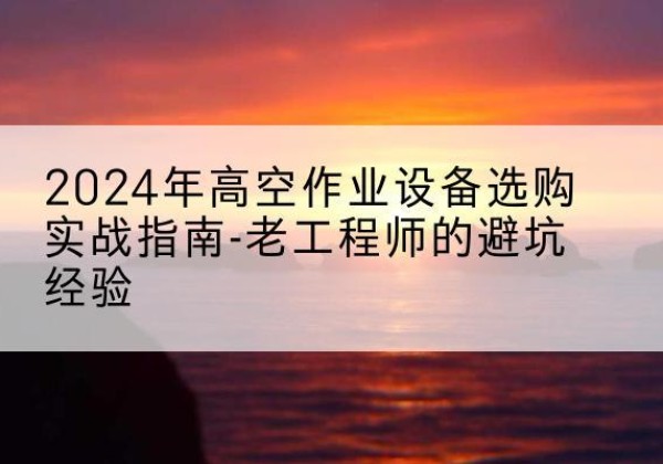 乌苏高空作业升降机厂家推荐-2024年高空作业设备选购实战指南-老工程师的避坑经验